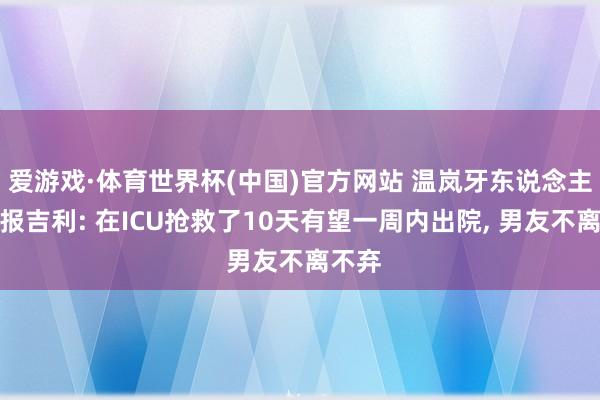 爱游戏·体育世界杯(中国)官方网站 温岚牙东说念主发文报吉利: 在ICU抢救了10天有望一周内出院, 男友不离不弃