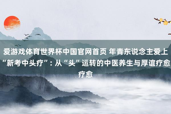 爱游戏体育世界杯中国官网首页 年青东说念主爱上“新考中头疗”: 从“头”运转的中医养生与厚谊疗愈