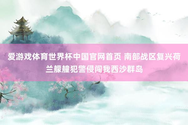 爱游戏体育世界杯中国官网首页 南部战区复兴荷兰艨艟犯警侵闯我西沙群岛