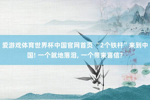 爱游戏体育世界杯中国官网首页 “2个铁杆”来到中国! 一个就地落泪, 一个带来喜信?