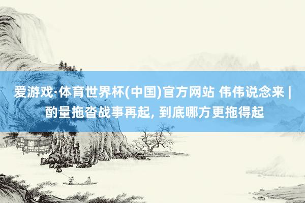 爱游戏·体育世界杯(中国)官方网站 伟伟说念来 | 酌量拖沓战事再起, 到底哪方更拖得起