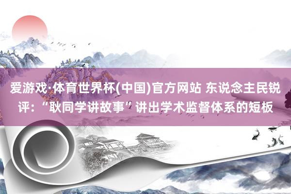 爱游戏·体育世界杯(中国)官方网站 东说念主民锐评: “耿同学讲故事”讲出学术监督体系的短板