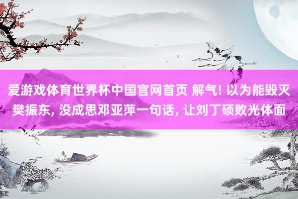 爱游戏体育世界杯中国官网首页 解气! 以为能毁灭樊振东, 没成思邓亚萍一句话, 让刘丁硕败光体面