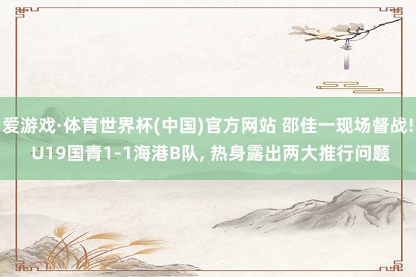 爱游戏·体育世界杯(中国)官方网站 邵佳一现场督战! U19国青1-1海港B队, 热身露出两大推行问题