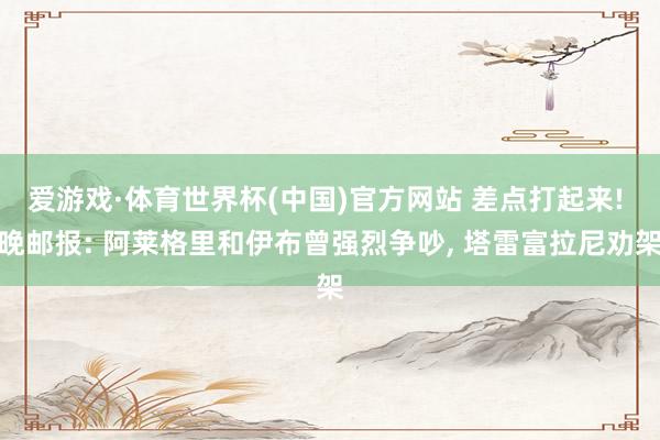 爱游戏·体育世界杯(中国)官方网站 差点打起来! 晚邮报: 阿莱格里和伊布曾强烈争吵, 塔雷富拉尼劝架