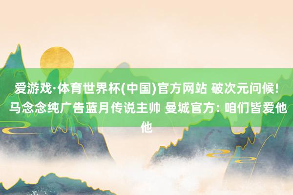 爱游戏·体育世界杯(中国)官方网站 破次元问候! 马念念纯广告蓝月传说主帅 曼城官方: 咱们皆爱他