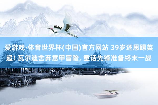 爱游戏·体育世界杯(中国)官方网站 39岁还思踢英超! 瓦尔迪舍弃意甲冒险, 童话先锋准备终末一战