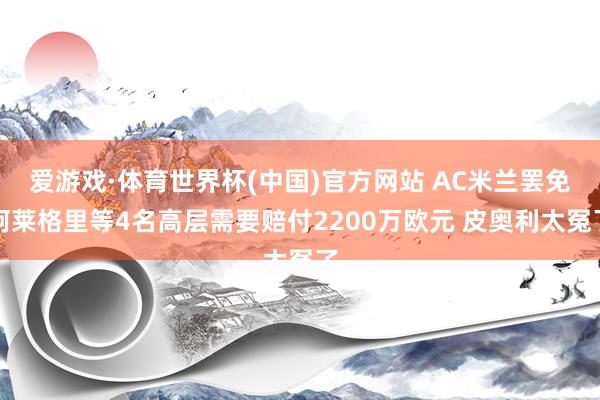 爱游戏·体育世界杯(中国)官方网站 AC米兰罢免阿莱格里等4名高层需要赔付2200万欧元 皮奥利太冤了
