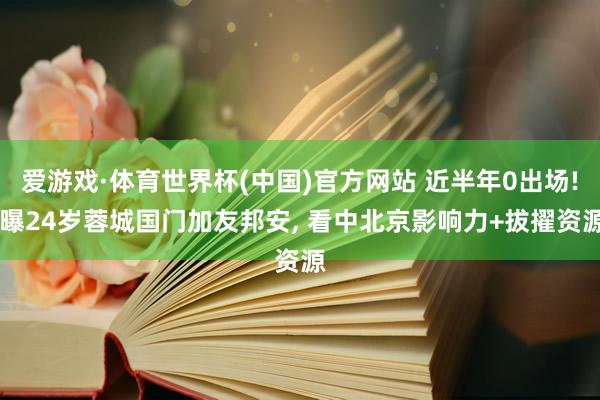 爱游戏·体育世界杯(中国)官方网站 近半年0出场! 曝24岁蓉城国门加友邦安, 看中北京影响力+拔擢资源