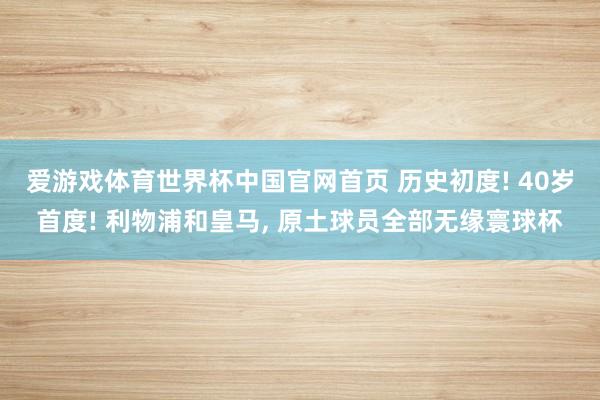 爱游戏体育世界杯中国官网首页 历史初度! 40岁首度! 利物浦和皇马, 原土球员全部无缘寰球杯