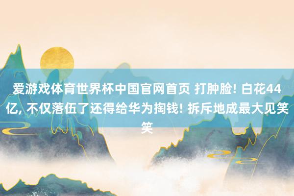 爱游戏体育世界杯中国官网首页 打肿脸! 白花44亿, 不仅落伍了还得给华为掏钱! 拆斥地成最大见笑