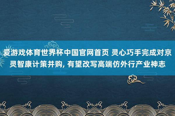 爱游戏体育世界杯中国官网首页 灵心巧手完成对京灵智康计策并购, 有望改写高端仿外行产业神志