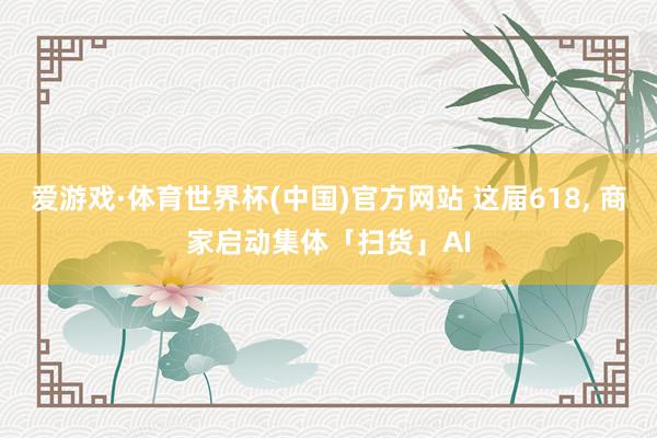 爱游戏·体育世界杯(中国)官方网站 这届618, 商家启动集体「扫货」AI