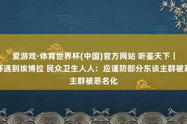 爱游戏·体育世界杯(中国)官方网站 听鉴天下|天下杯遇到埃博拉 民众卫生人人:应谨防部分东谈主群被恶名化