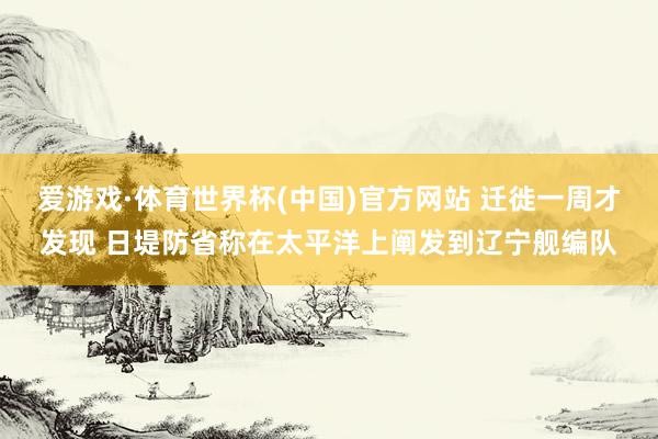 爱游戏·体育世界杯(中国)官方网站 迁徙一周才发现 日堤防省称在太平洋上阐发到辽宁舰编队