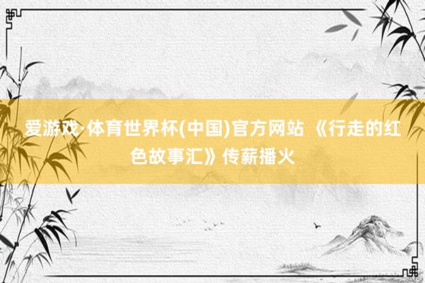爱游戏·体育世界杯(中国)官方网站 《行走的红色故事汇》传薪播火