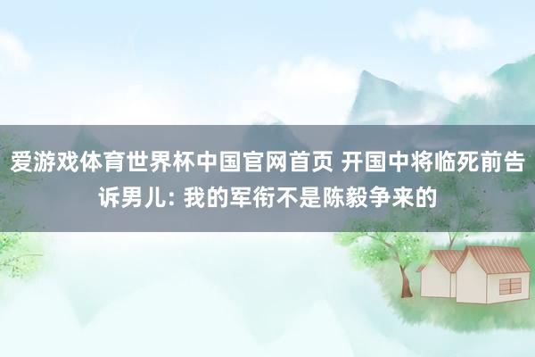 爱游戏体育世界杯中国官网首页 开国中将临死前告诉男儿: 我的军衔不是陈毅争来的