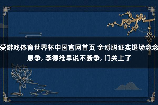 爱游戏体育世界杯中国官网首页 金溥聪证实退场念念息争， 李德维早说不断争， 门关上了