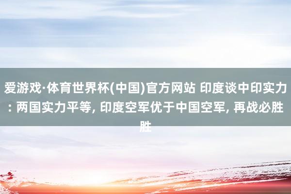 爱游戏·体育世界杯(中国)官方网站 印度谈中印实力: 两国实力平等， 印度空军优于中国空军， 再战必胜