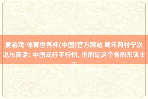 爱游戏·体育世界杯(中国)官方网站 晚年冈村宁次说出真话: 中国戎行不行怕, 怕的是这个省的东谈主