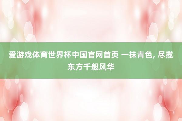 爱游戏体育世界杯中国官网首页 一抹青色， 尽揽东方千般风华