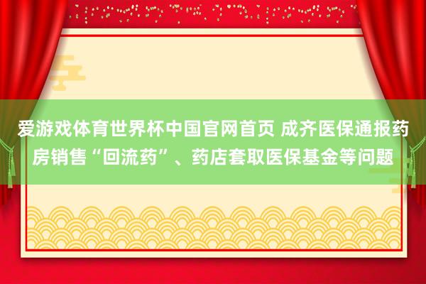 爱游戏体育世界杯中国官网首页 成齐医保通报药房销售“回流药”、药店套取医保基金等问题