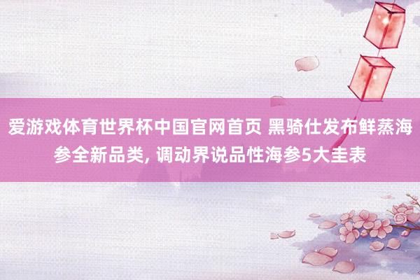 爱游戏体育世界杯中国官网首页 黑骑仕发布鲜蒸海参全新品类, 调动界说品性海参5大圭表