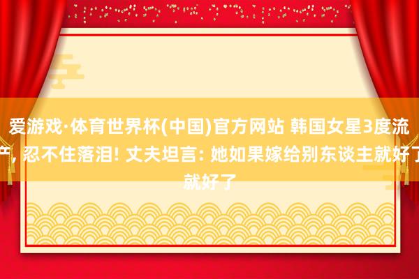 爱游戏·体育世界杯(中国)官方网站 韩国女星3度流产, 忍不住落泪! 丈夫坦言: 她如果嫁给别东谈主就好了