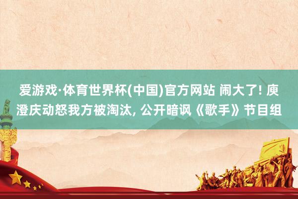 爱游戏·体育世界杯(中国)官方网站 闹大了! 庾澄庆动怒我方被淘汰, 公开暗讽《歌手》节目组