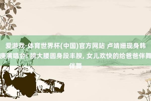 爱游戏·体育世界杯(中国)官方网站 卢靖姗现身韩庚演唱会! 膀大腰圆身段丰腴, 女儿欢快的给爸爸伴舞