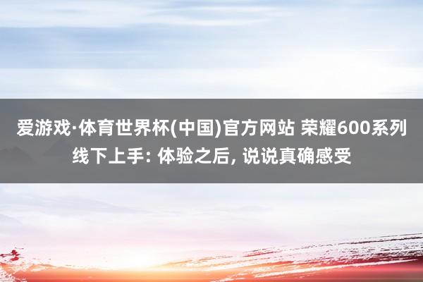 爱游戏·体育世界杯(中国)官方网站 荣耀600系列线下上手: 体验之后, 说说真确感受