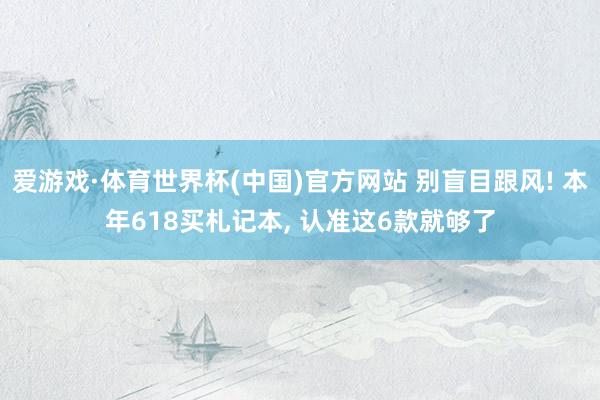 爱游戏·体育世界杯(中国)官方网站 别盲目跟风! 本年618买札记本, 认准这6款就够了