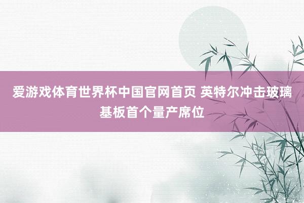 爱游戏体育世界杯中国官网首页 英特尔冲击玻璃基板首个量产席位