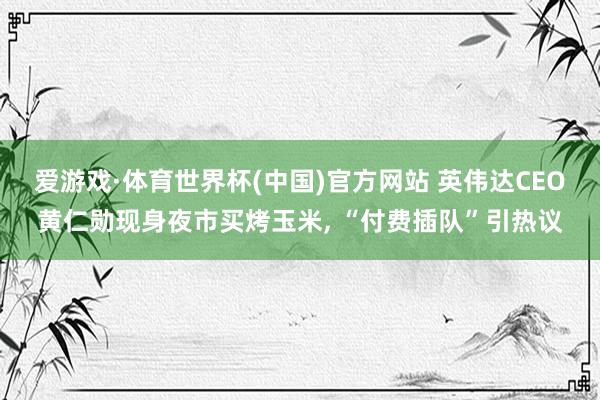 爱游戏·体育世界杯(中国)官方网站 英伟达CEO黄仁勋现身夜市买烤玉米, “付费插队”引热议