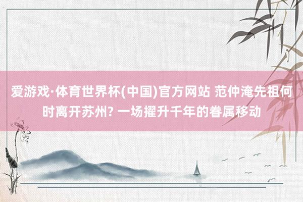 爱游戏·体育世界杯(中国)官方网站 范仲淹先祖何时离开苏州? 一场擢升千年的眷属移动