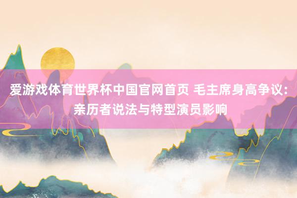爱游戏体育世界杯中国官网首页 毛主席身高争议: 亲历者说法与特型演员影响