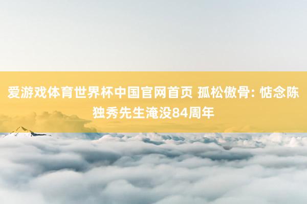 爱游戏体育世界杯中国官网首页 孤松傲骨: 惦念陈独秀先生淹没84周年