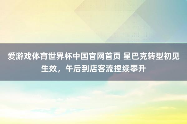 爱游戏体育世界杯中国官网首页 星巴克转型初见生效,午后到店客流捏续攀升