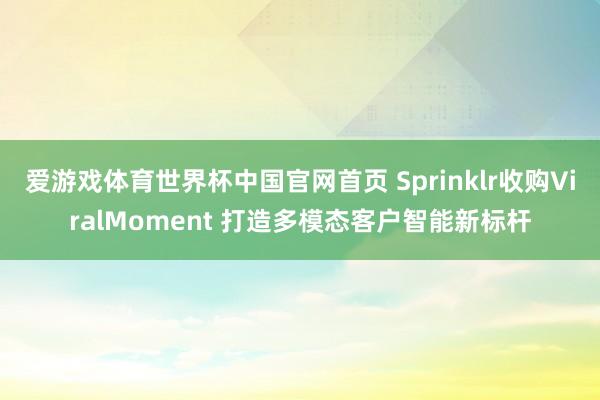 爱游戏体育世界杯中国官网首页 Sprinklr收购ViralMoment 打造多模态客户智能新标杆