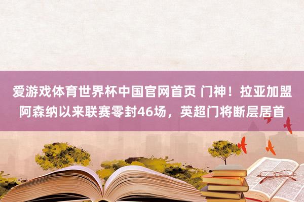 爱游戏体育世界杯中国官网首页 门神!拉亚加盟阿森纳以来联赛零封46场,英超门将断层居首