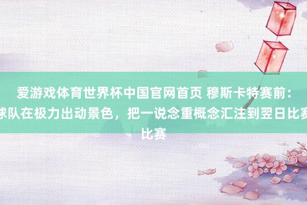 爱游戏体育世界杯中国官网首页 穆斯卡特赛前:球队在极力出动景色,把一说念重概念汇注到翌日比赛