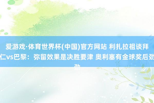 爱游戏·体育世界杯(中国)官方网站 利扎拉祖谈拜仁vs巴黎:弥留效果是决胜要津 奥利塞有金球奖后劲
