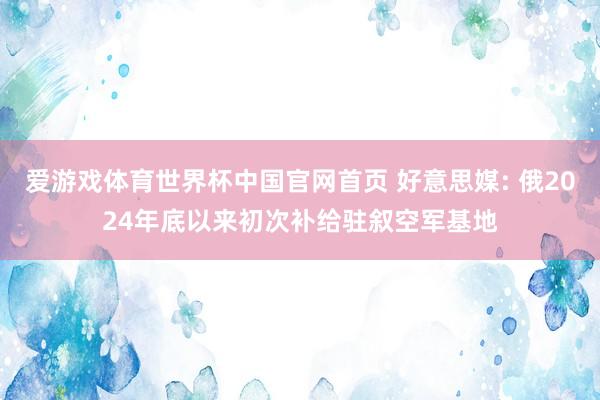 爱游戏体育世界杯中国官网首页 好意思媒: 俄2024年底以来初次补给驻叙空军基地