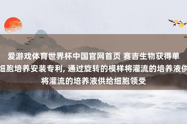 爱游戏体育世界杯中国官网首页 赛吉生物获得单轴灌流旋转细胞培养安装专利, 通过旋转的模样将灌流的培养液供给细胞领受