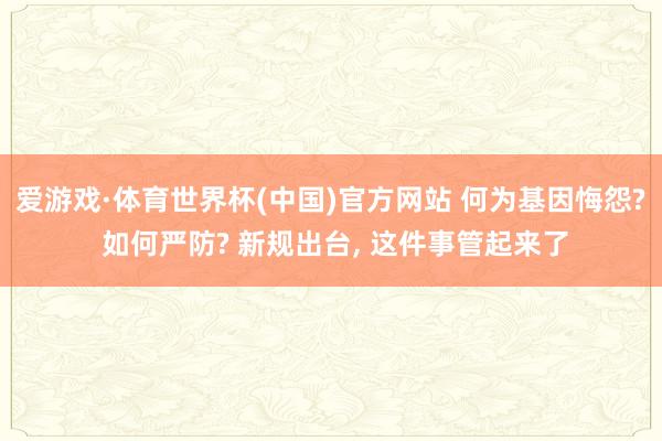 爱游戏·体育世界杯(中国)官方网站 何为基因悔怨? 如何严防? 新规出台, 这件事管起来了