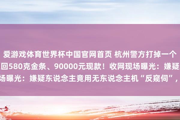 爱游戏体育世界杯中国官网首页 杭州警方打掉一个做事销赃团伙,跨省追回580克金条、90000元现款!收网现场曝光:嫌疑东说念主竟用无东说念主机“反窥伺”,被民警直接反制