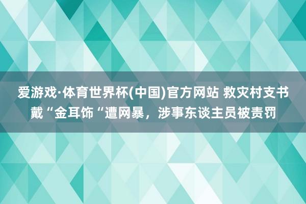 爱游戏·体育世界杯(中国)官方网站 救灾村支书戴“金耳饰“遭网暴,涉事东谈主员被责罚