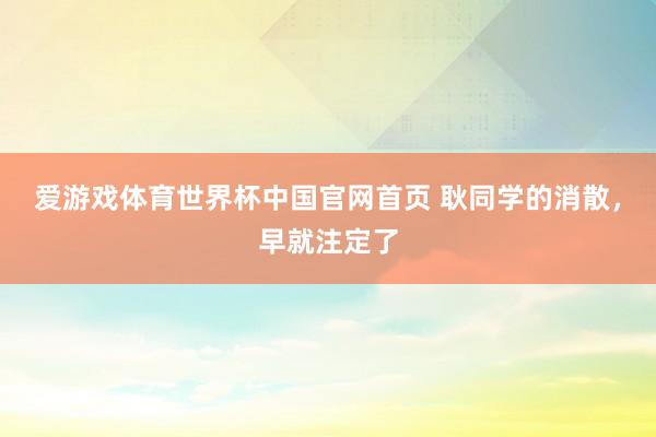 爱游戏体育世界杯中国官网首页 耿同学的消散，早就注定了