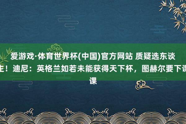 爱游戏·体育世界杯(中国)官方网站 质疑选东谈主!迪尼:英格兰如若未能获得天下杯,图赫尔要下课