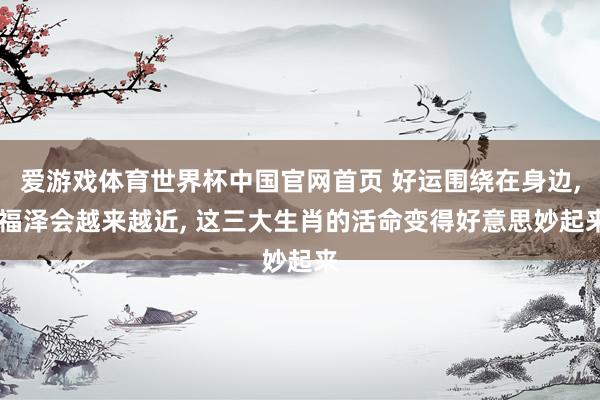爱游戏体育世界杯中国官网首页 好运围绕在身边, 福泽会越来越近, 这三大生肖的活命变得好意思妙起来